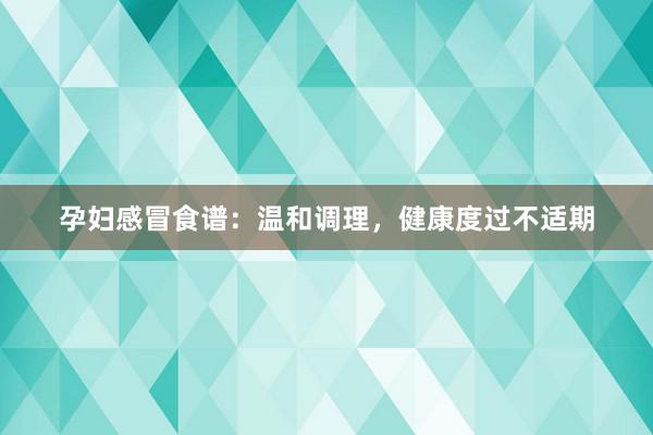 孕妇感冒食谱：温和调理，健康度过不适期